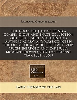 The Complete Justice Being A Compendious And Exact Collection Out Of All Such Statutes And Authors As May Any Ways Concern The Office Of A Justice Of Peace: Very Much Enlarged And Carefully Brought Down Unto The Present Year 1681 (1681)