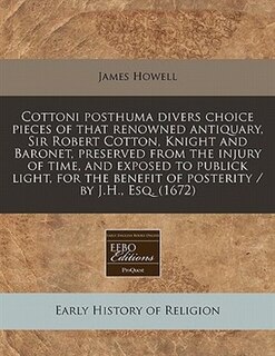Cottoni Posthuma Divers Choice Pieces Of That Renowned Antiquary, Sir Robert Cotton, Knight And Baronet, Preserved From The Injury Of Time, And Exposed To Publick Light, For The Benefit Of Posterity / By J.h., Esq. (1672)