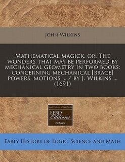 Mathematical Magick, Or, The Wonders That May Be Performed By Mechanical Geometry In Two Books: Concerning Mechanical [brace] Powers, Motions ... / By J. Wilkins ... (1691)