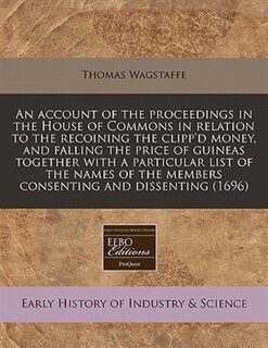 An Account Of The Proceedings In The House Of Commons In Relation To The Recoining The Clipp'd Money, And Falling The Price Of Guineas Together With A Particular List Of The Names Of The Members Consenting And Dissenting (1696)