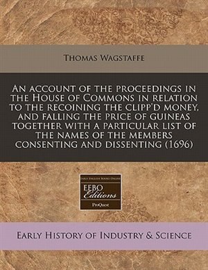 An Account Of The Proceedings In The House Of Commons In Relation To The Recoining The Clipp'd Money, And Falling The Price Of Guineas Together With A Particular List Of The Names Of The Members Consenting And Dissenting (1696)