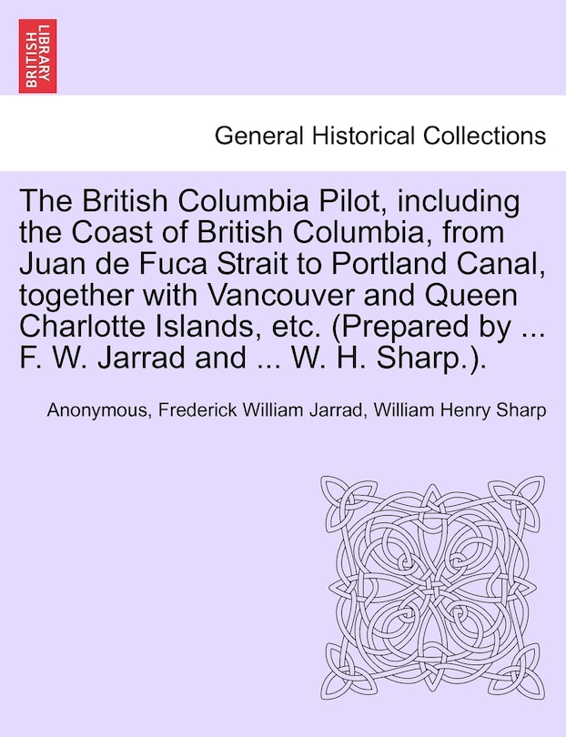 Front cover_The British Columbia Pilot, Including The Coast Of British Columbia, From Juan De Fuca Strait To Portland Canal, Together With Vancouver And Queen Charlotte Islands, Etc. (prepared By ... F. W. Jarrad And ... W. H. Sharp.).