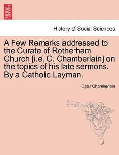 A Few Remarks Addressed to the Curate of Rotherham Church [i.E. C. Chamberlain] on the Topics of His Late Sermons. by a Catholic Layman.