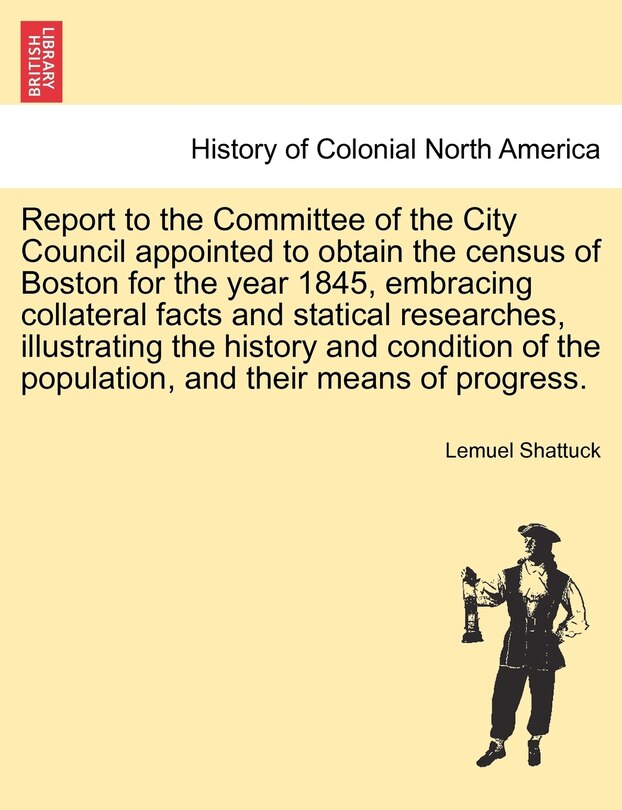 Front cover_Report To The Committee Of The City Council Appointed To Obtain The Census Of Boston For The Year 1845, Embracing Collateral Facts And Statical Researches, Illustrating The History And Condition Of The Population, And Their Means Of Progress.