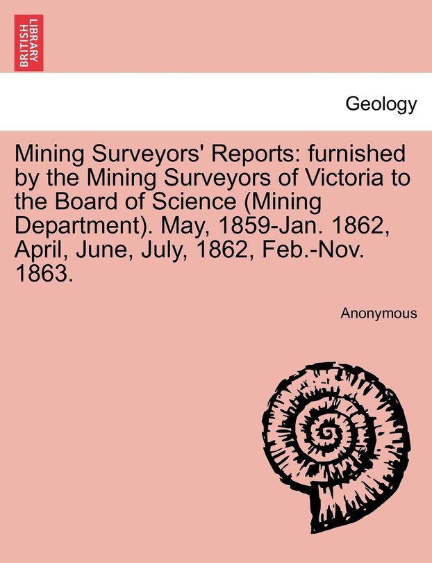 Mining Surveyors' Reports: furnished by the Mining Surveyors of Victoria to the Board of Science (Mining Department). May, 1859-Jan. 1862, April, June, July, 1862, Feb.-Nov. 1863.