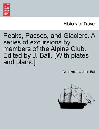 Peaks, Passes, and Glaciers. A series of excursions by members of the Alpine Club. Edited by J. Ball. [With plates and plans.]