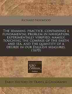 The Seamans· Practice, Containing A Fundamental Problem In Navigation, Experimentally Verified; Namely, Touching The Compass Of The Earth And Sea, And The Quantity Of A Degree In Our English Measures. (1670) by Richard Norwood