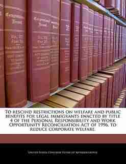 To Rescind Restrictions On Welfare And Public Benefits For Legal Immigrants Enacted By Title 4 Of The Personal Responsibility And Work Opportunity Reconciliation Act Of 1996, To Reduce Corporate Welfare. de United States Congress House Of Represen