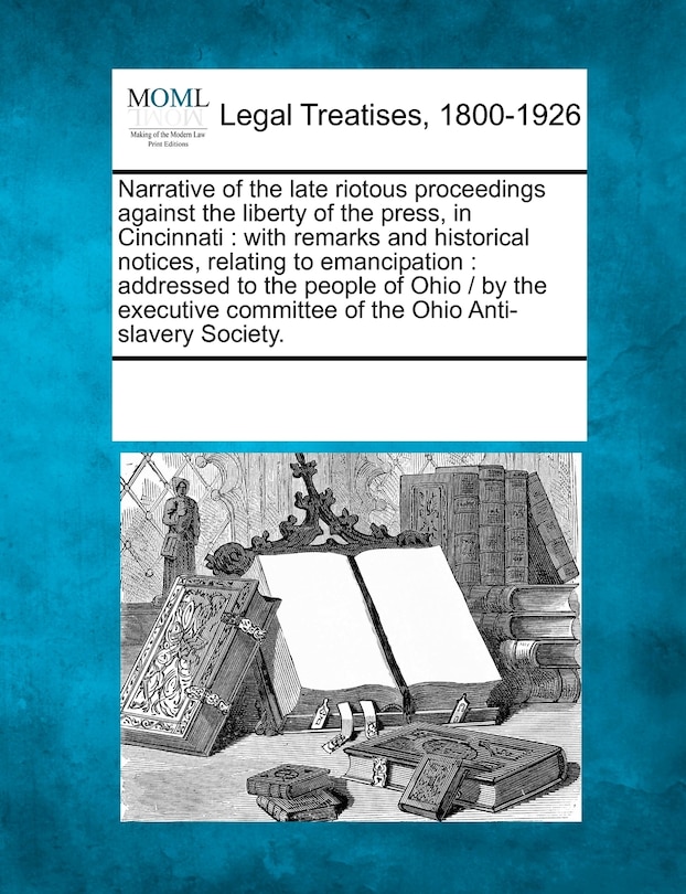 Narrative of the Late Riotous Proceedings Against the Liberty of the Press, in Cincinnati: With Remarks and Historical Notices, Relating to Emancipation: Addressed to the People of Ohio / By the Executive Committee of the Ohio Anti-Slavery Society.