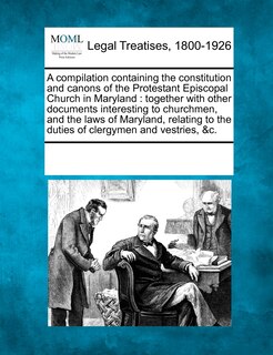 A Compilation Containing the Constitution and Canons of the Protestant Episcopal Church in Maryland: Together with Other Documents Interesting to Churchmen, and the Laws of Maryland, Relating to the Duties of Clergymen and Vestries, &C.