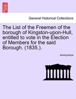 The List Of The Freemen Of The Borough Of Kingston-upon-hull, Entitled To Vote In The Election Of Members For The Said Borough. (1835.).
