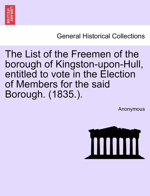 The List Of The Freemen Of The Borough Of Kingston-upon-hull, Entitled To Vote In The Election Of Members For The Said Borough. (1835.).