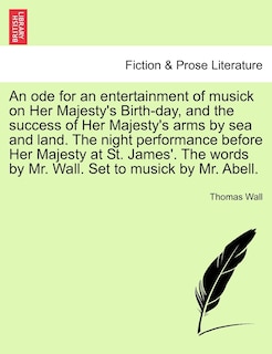 Front cover_An Ode For An Entertainment Of Musick On Her Majesty's Birth-day, And The Success Of Her Majesty's Arms By Sea And Land. The Night Performance Before Her Majesty At St. James'. The Words By Mr. Wall. Set To Musick By Mr. Abell.