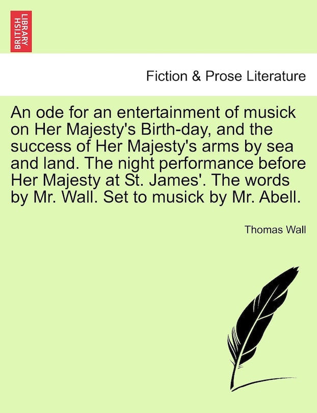 Front cover_An Ode For An Entertainment Of Musick On Her Majesty's Birth-day, And The Success Of Her Majesty's Arms By Sea And Land. The Night Performance Before Her Majesty At St. James'. The Words By Mr. Wall. Set To Musick By Mr. Abell.