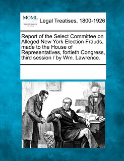 Couverture_Report Of The Select Committee On Alleged New York Election Frauds, Made To The House Of Representatives, Fortieth Congress, Third Session / By Wm. Lawrence.