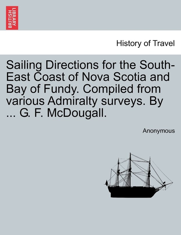 Couverture_Sailing Directions For The South-east Coast Of Nova Scotia And Bay Of Fundy. Compiled From Various Admiralty Surveys. By ... G. F. Mcdougall.