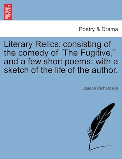 Literary Relics; consisting of the comedy of The Fugitive, and a few short poems: With A Sketch Of The Life Of The Author.