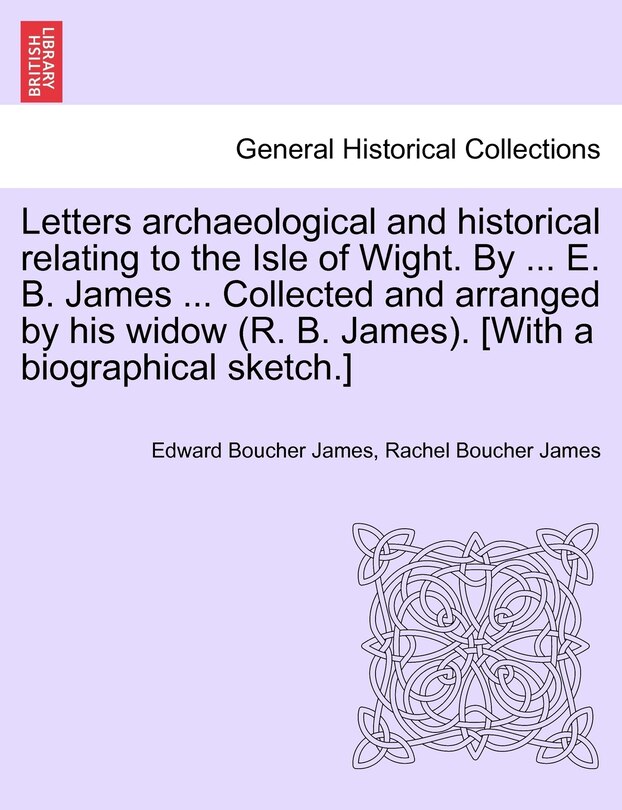 Front cover_Letters Archaeological And Historical Relating To The Isle Of Wight. By ... E. B. James ... Collected And Arranged By His Widow (r. B. James). [with A Biographical Sketch.]
