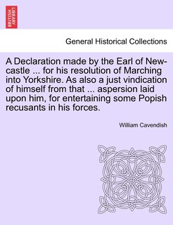 Couverture_A Declaration Made By The Earl Of New-castle ... For His Resolution Of Marching Into Yorkshire. As Also A Just Vindication Of Himself From That ... Aspersion Laid Upon Him, For Entertaining Some Popish Recusants In His Forces.