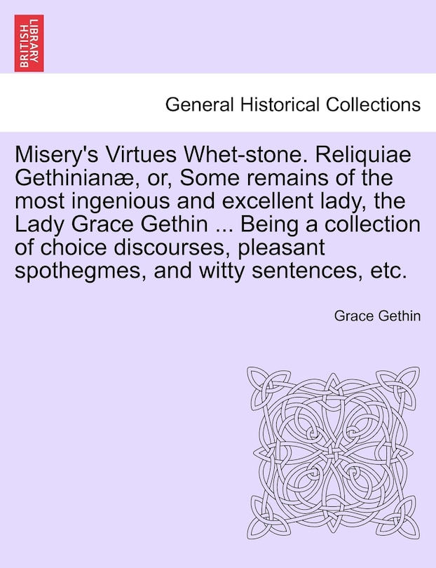 Couverture_Misery's Virtues Whet-Stone. Reliquiae Gethinian, Or, Some Remains of the Most Ingenious and Excellent Lady, the Lady Grace Gethin ... Being a Collection of Choice Discourses, Pleasant Spothegmes, and Witty Sentences, Etc.