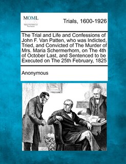 Front cover_The Trial and Life and Confessions of John F. Van Patten, who was Indicted, Tried, and Convicted of The Murder of Mrs. Maria Schermerhorn, on The 4th of October Last, and Sentenced to be Executed on The 25th February, 1825