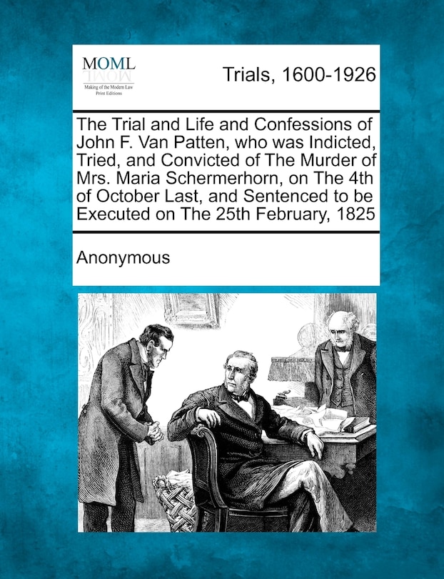 Front cover_The Trial and Life and Confessions of John F. Van Patten, who was Indicted, Tried, and Convicted of The Murder of Mrs. Maria Schermerhorn, on The 4th of October Last, and Sentenced to be Executed on The 25th February, 1825