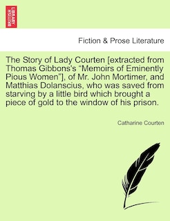 Front cover_The Story of Lady Courten [extracted from Thomas Gibbons's Memoirs of Eminently Pious Women], of Mr. John Mortimer, and Matthias Dolanscius, Who Was Saved from Starving by a Little Bird Which Brought a Piece of Gold to the Window of His Prison.