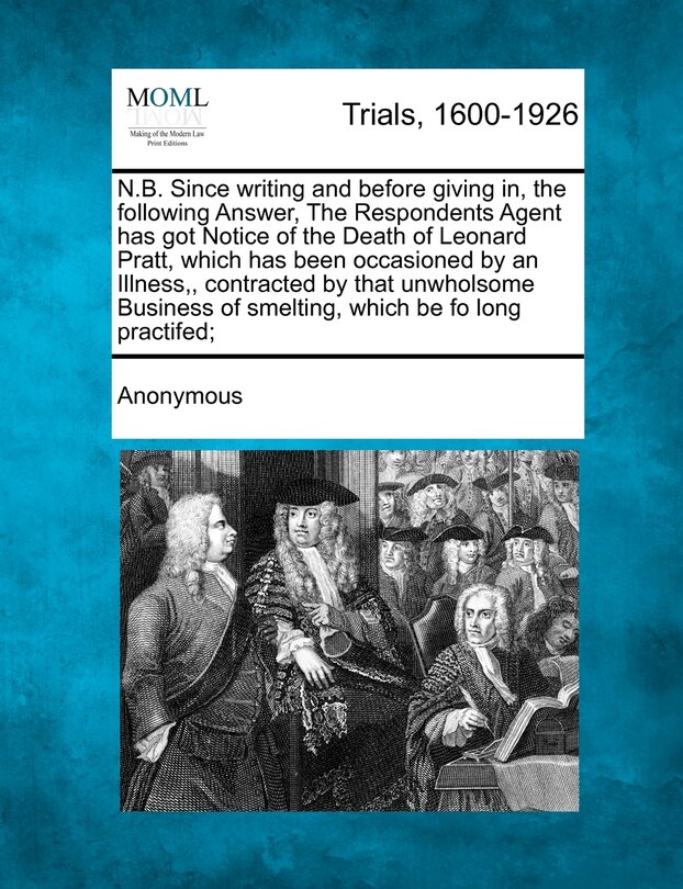 Couverture_N.B. Since Writing and Before Giving In, the Following Answer, the Respondents Agent Has Got Notice of the Death of Leonard Pratt, Which Has Been Occasioned by an Illness, Contracted by That Unwholsome Business of Smelting, Which Be Fo Long Practifed;