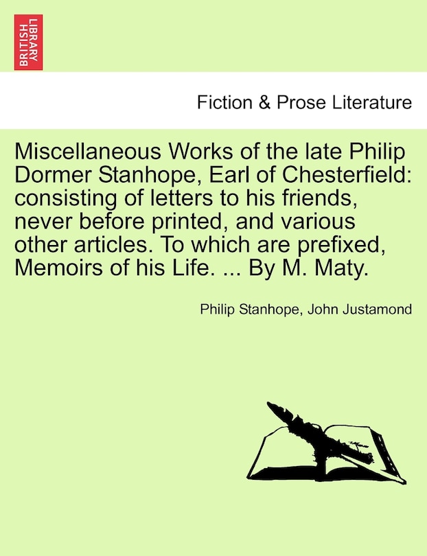 Miscellaneous Works of the Late Philip Dormer Stanhope, Earl of Chesterfield: Consisting of Letters to His Friends, Never Before Printed, and Various Other Articles. to Which Are Prefixed, Memoirs of His Life. ... by M. Maty.