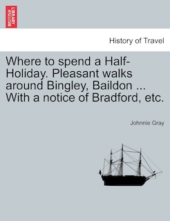 Where To Spend A Half-holiday. Pleasant Walks Around Bingley, Baildon ... With A Notice Of Bradford, Etc.