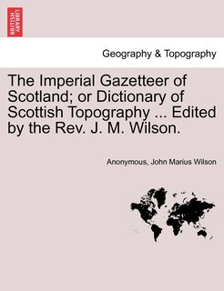 The Imperial Gazetteer Of Scotland; Or Dictionary Of Scottish Topography ... Edited By The Rev. J. M. Wilson.