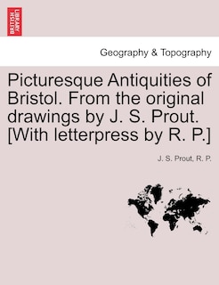 Picturesque Antiquities Of Bristol. From The Original Drawings By J. S. Prout. [with Letterpress By R. P.]
