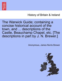 The Warwick Guide; Containing A Concise Historical Account Of The Town, And ... Descriptions Of The Castle, Beauchamp Chapel, Etc. [the Descriptions In Part By J. N. Brewer.]