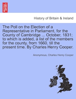 The Poll On The Election Of A Representative In Parliament, For The County Of Cambridge ... October, 1831; To Which Is Added, A List Of The Members For The County, From 1660, Till The Present Time. By Charles Henry Cooper.