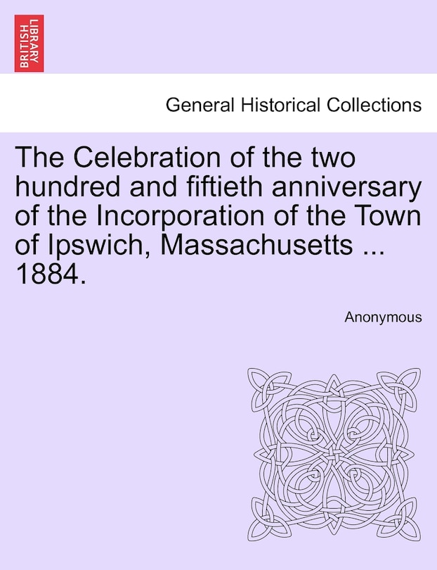 Front cover_The Celebration Of The Two Hundred And Fiftieth Anniversary Of The Incorporation Of The Town Of Ipswich, Massachusetts ... 1884.
