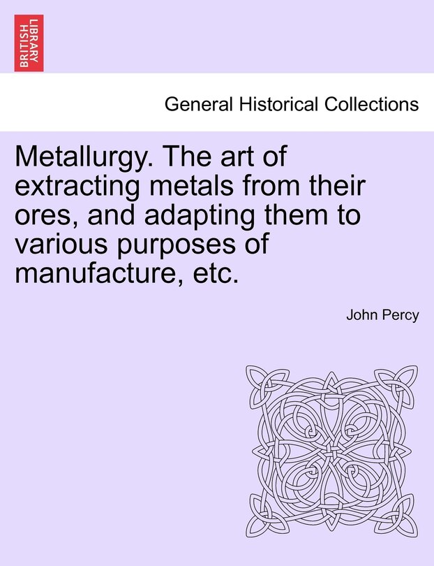 Metallurgy. The Art Of Extracting Metals From Their Ores, And Adapting Them To Various Purposes Of Manufacture, Etc.