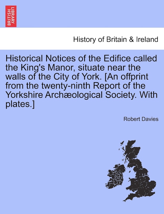 Historical Notices Of The Edifice Called The King's Manor, Situate Near The Walls Of The City Of York. [an Offprint From The Twenty-ninth Report Of The Yorkshire Archæological Society. With Plates.]