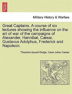 Front cover_Great Captains. A Course Of Six Lectures Showing The Influence On The Art Of War Of The Campaigns Of Alexander, Hannibal, Cæsar, Gustavus Adolphus, Frederick And Napoleon.