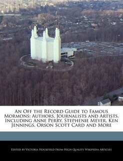 An Off The Record Guide To Famous Mormons: Authors, Journalists And Artists, Including Anne Perry, Stephenie Meyer, Ken Jennings, Orson Scott
