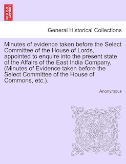 Front cover_Minutes Of Evidence Taken Before The Select Committee Of The House Of Lords, Appointed To Enquire Into The Present State Of The Affairs Of The East India Company, (minutes Of Evidence Taken Before The Select Committee Of The House Of Commons, Etc.).