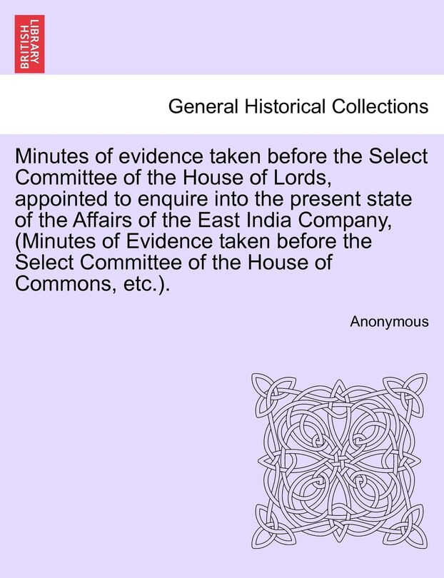 Front cover_Minutes Of Evidence Taken Before The Select Committee Of The House Of Lords, Appointed To Enquire Into The Present State Of The Affairs Of The East India Company, (minutes Of Evidence Taken Before The Select Committee Of The House Of Commons, Etc.).