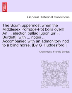 The Scum Uppermost When The Middlesex Porridge-pot Boils Over!! An ... Election Ballad [upon Sir F. Burdett], With ... Notes ... Accompanied With An Admonitory Nod To A Blind Horse. [by G. Huddesford.]