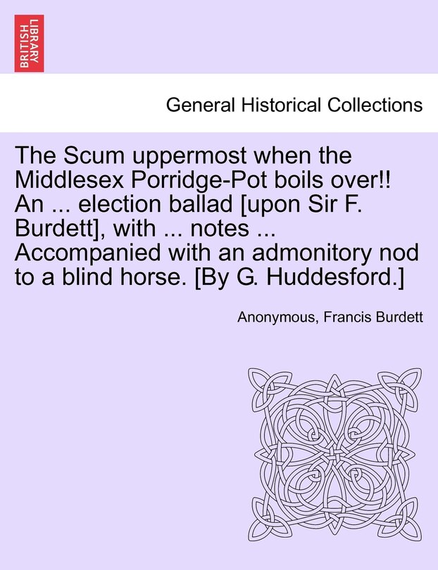 The Scum Uppermost When The Middlesex Porridge-pot Boils Over!! An ... Election Ballad [upon Sir F. Burdett], With ... Notes ... Accompanied With An Admonitory Nod To A Blind Horse. [by G. Huddesford.]