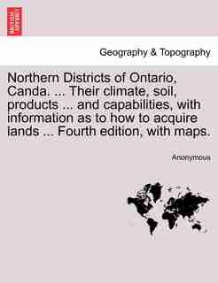 Northern Districts of Ontario, Canda. ... Their climate, soil, products ... and capabilities, with information as to how to acquire lands ... Fourth edition, with maps. FOURTH EDITION by Anonymous