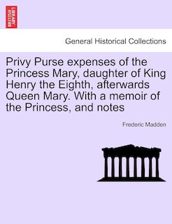 Privy Purse Expenses Of The Princess Mary, Daughter Of King Henry The Eighth, Afterwards Queen Mary. With A Memoir Of The Princess, And Notes