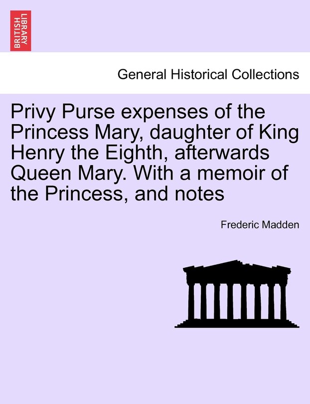 Privy Purse Expenses Of The Princess Mary, Daughter Of King Henry The Eighth, Afterwards Queen Mary. With A Memoir Of The Princess, And Notes