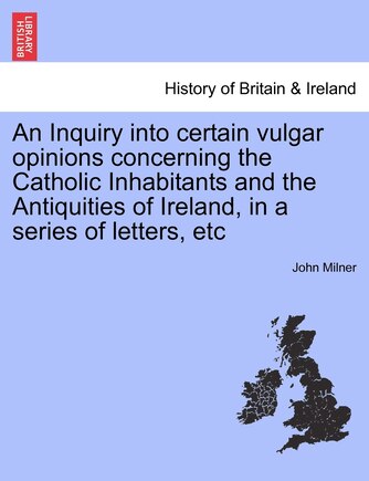 An Inquiry Into Certain Vulgar Opinions Concerning The Catholic Inhabitants And The Antiquities Of Ireland, In A Series Of Letters, Etc