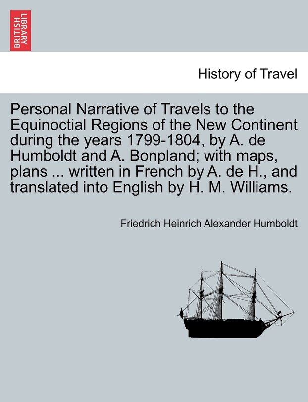 Personal Narrative Of Travels To The Equinoctial Regions Of The New Continent During The Years 1799-1804, By A. De Humboldt And A. Bonpland; With Maps, Plans ... Written In French By A. De H., And Translated Into English By H. M. Williams.