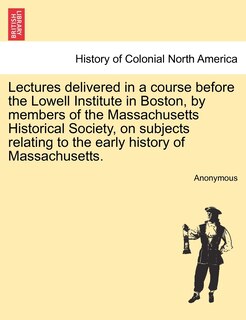 Front cover_Lectures Delivered In A Course Before The Lowell Institute In Boston, By Members Of The Massachusetts Historical Society, On Subjects Relating To The Early History Of Massachusetts.