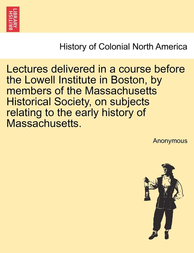 Front cover_Lectures Delivered In A Course Before The Lowell Institute In Boston, By Members Of The Massachusetts Historical Society, On Subjects Relating To The Early History Of Massachusetts.